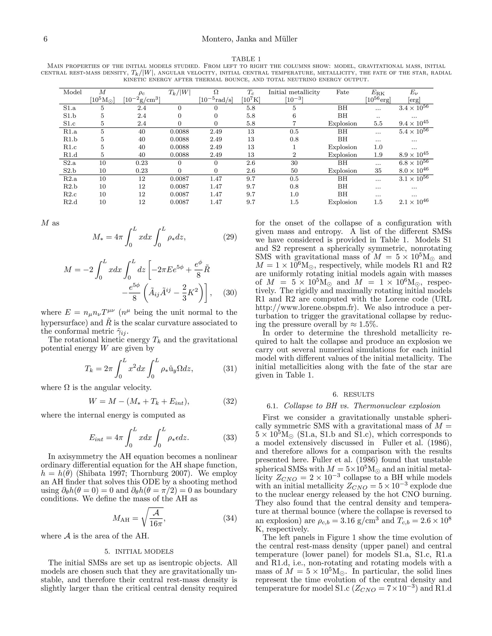 6                                                                        Montero, Janka and M¨ller
                                                                                             u

                                                           TABLE 1
  Main properties of the initial models studied. From left to right the columns show: model, gravitational mass, initial
central rest-mass density, Tk /|W |, angular velocity, initial central temperature, metallicity, the fate of the star, radial
                        kinetic energy after thermal bounce, and total neutrino energy output.

       Model       M                  ρc                    Tk /|W |         Ω             Tc      Initial metallicity     Fate        ERK            Eν
                [105 M⊙ ]        [10−2 g/cm3 ]                          [10−5 rad/s]     [107 K]         [10−3 ]                     [1056 erg]      [erg]
       S1.a         5                 2.4                      0             0             5.8              5              BH           ...       3.4 × 1056
       S1.b         5                 2.4                      0              0            5.8              6              BH            ..            ...
       S1.c         5                 2.4                      0              0            5.8              7            Explosion      5.5       9.4 × 1045
       R1.a         5                 40                    0.0088          2.49           13              0.5             BH           ...       5.4 × 1056
       R1.b         5                 40                    0.0088          2.49           13              0.8             BH            ...           ...
       R1.c         5                 40                    0.0088          2.49           13               1            Explosion      1.0            ...
       R1.d         5                 40                    0.0088          2.49           13               2            Explosion      1.9       8.9 × 1045
       S2.a        10                0.23                      0             0             2.6             30              BH           ...       6.8 × 1056
       S2.b        10                0.23                      0              0            2.6             50            Explosion      35        8.0 × 1046
       R2.a        10                 12                    0.0087          1.47           9.7             0.5             BH           ...       3.1 × 1056
       R2.b        10                 12                    0.0087          1.47           9.7             0.8             BH            ...           ...
       R2.c        10                 12                    0.0087          1.47           9.7             1.0             BH            ...           ...
       R2.d        10                 12                    0.0087          1.47           9.7             1.5           Explosion      1.5       2.1 × 1046


M as                                                                                          for the onset of the collapse of a conﬁguration with
                                         L              L
                                                                                              given mass and entropy. A list of the diﬀerent SMSs
                M∗ = 4π                      xdx            ρ∗ dz,                (29)        we have considered is provided in Table 1. Models S1
                                     0              0
                                                                                              and S2 represent a spherically symmetric, nonrotating
                       L                 L
                                                                                              SMS with gravitational mass of M = 5 × 105 M⊙ and
                                                                       eφ ˜                   M = 1 × 106 M⊙ , respectively, while models R1 and R2
       M = −2              xdx               dz −2πEe5φ +                 R
                   0                 0                                  8                     are uniformly rotating initial models again with masses
                                                                                              of M = 5 × 105 M⊙ and M = 1 × 106 M⊙ , respec-
                                     e5φ       ˜ ˜      2                                     tively. The rigidly and maximally rotating initial models
                             −                 Aij Aij − K 2                  ,   (30)
                                      8                 3                                     R1 and R2 are computed with the Lorene code (URL
                                                                                              http://www.lorene.obspm.fr). We also introduce a per-
where E = nµ nν T µν (nµ being the unit normal to the                                         turbation to trigger the gravitational collapse by reduc-
                   ˜
hypersurface) and R is the scalar curvature associated to                                     ing the pressure overall by ≈ 1.5%.
the conformal metric γij .
                     ˜                                                                          In order to determine the threshold metallicity re-
  The rotational kinetic energy Tk and the gravitational                                      quired to halt the collapse and produce an explosion we
potential energy W are given by                                                               carry out several numerical simulations for each initial
                                 L                  L                                         model with diﬀerent values of the initial metallicity. The
               Tk = 2π               x2 dx              ρ∗ uy Ωdz,
                                                           ˆ                      (31)        initial metallicities along with the fate of the star are
                             0                  0                                             given in Table 1.
where Ω is the angular velocity.
                                                                                                                          6. RESULTS
               W = M − (M∗ + Tk + Eint ),                                         (32)
                                                                                                  6.1. Collapse to BH vs. Thermonuclear explosion
where the internal energy is computed as                                                         First we consider a gravitationally unstable spheri-
                                         L              L                                     cally symmetric SMS with a gravitational mass of M =
                Eint = 4π                    xdx            ρ∗ ǫdz.               (33)        5 × 105 M⊙ (S1.a, S1.b and S1.c), which corresponds to
                                     0              0                                         a model extensively discussed in Fuller et al. (1986),
                                                                                              and therefore allows for a comparison with the results
  In axisymmetry the AH equation becomes a nonlinear                                          presented here. Fuller et al. (1986) found that unstable
ordinary diﬀerential equation for the AH shape function,
                                                                                              spherical SMSs with M = 5×105 M⊙ and an initial metal-
h = h(θ) (Shibata 1997; Thornburg 2007). We employ
                                                                                              licity ZCN O = 2 × 10−3 collapse to a BH while models
an AH ﬁnder that solves this ODE by a shooting method
                                                                                              with an initial metallicity ZCN O = 5 × 10−3 explode due
using ∂θ h(θ = 0) = 0 and ∂θ h(θ = π/2) = 0 as boundary
                                                                                              to the nuclear energy released by the hot CNO burning.
conditions. We deﬁne the mass of the AH as
                                                                                              They also found that the central density and tempera-
                                                A                                             ture at thermal bounce (where the collapse is reversed to
                           MAH =                   ,                              (34)        an explosion) are ρc,b = 3.16 g/cm3 and Tc,b = 2.6 × 108
                                               16π
                                                                                              K, respectively.
where A is the area of the AH.                                                                   The left panels in Figure 1 show the time evolution of
                                                                                              the central rest-mass density (upper panel) and central
                       5. INITIAL MODELS                                                      temperature (lower panel) for models S1.a, S1.c, R1.a
   The initial SMSs are set up as isentropic objects. All                                     and R1.d, i.e., non-rotating and rotating models with a
models are chosen such that they are gravitationally un-                                      mass of M = 5 × 105 M⊙ . In particular, the solid lines
stable, and therefore their central rest-mass density is                                      represent the time evolution of the central density and
slightly larger than the critical central density required                                    temperature for model S1.c (ZCN O = 7×10−3 ) and R1.d
 