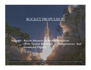 ROCKET PROPULSIONROCKET PROPULSION
Subtopic : Recent Advances In Rocket Propulsion
(With Special Reference To Interplanetary And
Interstellar Flights)
 