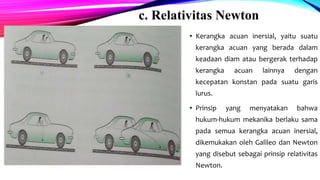 c. Relativitas Newton
• Kerangka acuan inersial, yaitu suatu
kerangka acuan yang berada dalam
keadaan diam atau bergerak terhadap
kerangka acuan lainnya dengan
kecepatan konstan pada suatu garis
lurus.
• Prinsip yang menyatakan bahwa
hukum-hukum mekanika berlaku sama
pada semua kerangka acuan inersial,
dikemukakan oleh Galileo dan Newton
yang disebut sebagai prinsip relativitas
Newton.
 