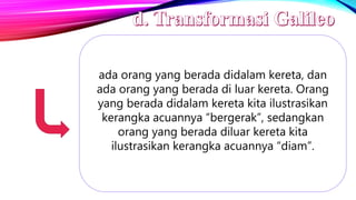 ada orang yang berada didalam kereta, dan
ada orang yang berada di luar kereta. Orang
yang berada didalam kereta kita ilustrasikan
kerangka acuannya “bergerak”, sedangkan
orang yang berada diluar kereta kita
ilustrasikan kerangka acuannya “diam”.
 