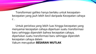 Transformasi galileo hanya berlaku untuk kecepatan-
kecepatan yang jauh lebih kecil daripada Kecepatan cahaya
c .
Untuk peristiwa yang lebih luas hingga kecepatan yang
menyamai kecepatan cahaya diperluan suatu transformasi
baru sehingga diperoleh bahwa kecepatan cahaya,
diperlukan suatu transformasi baru sehingga diperoleh
kecepatan cahaya dalam
Vakum merupakan BESARAN MUTLAK
 