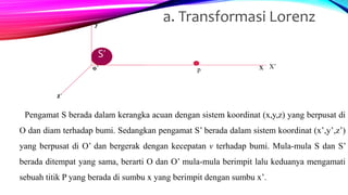 Pengamat S berada dalam kerangka acuan dengan sistem koordinat (x,y,z) yang berpusat di
O dan diam terhadap bumi. Sedangkan pengamat S’ berada dalam sistem koordinat (x’,y’,z’)
yang berpusat di O’ dan bergerak dengan kecepatan v terhadap bumi. Mula-mula S dan S’
berada ditempat yang sama, berarti O dan O’ mula-mula berimpit lalu keduanya mengamati
sebuah titik P yang berada di sumbu x yang berimpit dengan sumbu x’.
a. Transformasi Lorenz
ssS’
y’
z’
x X’
z
y
oo’ p
 