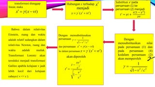 transformasi dianggap
linear, maka
)( vtxx  
Hubungan x terhadap
menjadi
x
)('
tvxx  
Substitusi x’ pada
persamaan (1) ke
persamaan (2) menjadi
𝑡′ = 𝛾𝑡 +
𝑥(1 − 𝛾2
𝛾𝑣
22
/1
1
cv

Dengan
mensubstitusikan nilai
pada persamaan (1) dan
pada persamaan (4)
kedalam persamaan (2)
akan memperoleh 
22
/1
1
cv

)( vtxx  
)('
tvxx  
Dengan mensubstitusakan
persamaan
dan persamaan
ke dalam persamaan
akan diperoleh
2
2
2
2
1
c
v
c
xv
t
t



Bahwa dalam relativitas
Einstein, ruang dan waktu
adalah relatif sedangkan dalam
relativitas Newton, ruang dan
waktu adalah mutlak.
Transformasi Lorentz akan
tereduksi menjadi transformasi
Galileo apabila kelajuan v jauh
lebih kecil dari kelajuan
cahaya ( v << c ).
 