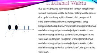 dua buah kembang api menyala di tempat yang hampir
sama di bumi pada waktu berbeda. Selang waktu antara
dua nyala kembang api itu diamati oleh pengamat S
yang diam terhadap bumi dan pengamat S’ yang
bergerak terhadap bumi. Pengamat S mengamati bahwa
nyala kembang api pertama terjadi pada waktu t1 dan
nyala kembang api kedua pada waktu t2 dengan selang
waktu ∆𝑡. Sedangkan Pengamat S’ mengamati bahwa
nyala kembang api pertama terjadi pada waktu t’1 dan
nyala kembang api kedua pada waktu t’2 dengan selang
waktu ∆𝑡′.
 
