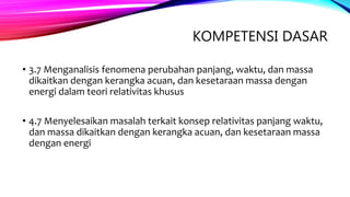 KOMPETENSI DASAR
• 3.7 Menganalisis fenomena perubahan panjang, waktu, dan massa
dikaitkan dengan kerangka acuan, dan kesetaraan massa dengan
energi dalam teori relativitas khusus
• 4.7 Menyelesaikan masalah terkait konsep relativitas panjang waktu,
dan massa dikaitkan dengan kerangka acuan, dan kesetaraan massa
dengan energi
 