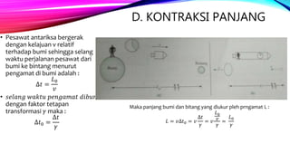 D. KONTRAKSI PANJANG
• Pesawat antariksa bergerak
dengan kelajuan v relatif
terhadap bumi sehingga selang
waktu perjalanan pesawat dari
bumi ke bintang menurut
pengamat di bumi adalah :
∆𝑡 =
𝐿0
𝑣
• 𝑠𝑒𝑙𝑎𝑛𝑔 𝑤𝑎𝑘𝑡𝑢 𝑝𝑒𝑛𝑔𝑎𝑚𝑎𝑡 𝑑𝑖𝑏𝑢𝑚𝑖
dengan faktor tetapan
transformasi 𝛾 maka :
∆𝑡0 =
∆𝑡
𝛾
Maka panjang bumi dan bitang yang diukur pleh prngamat L :
𝐿 = 𝑣∆𝑡0 = 𝑣
∆𝑡
𝛾
= 𝑣
𝐿0
𝑣
𝛾
=
𝐿0
𝛾
 