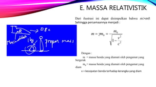 E. MASSA RELATIVISTIK
Dari ilustrasi ini dapat disimpulkan bahwa m>m0.
Sehingga persamaannya menjadi :
Dengan :
m = massa benda yang diamati oleh pengamat yang
bergerak
m0 = massa benda yang diamati oleh pengamat yang
diam
v = kecepatan benda terhadap kerangka yang diam
2
2
0
0
1
c
v
m
mm

 
 