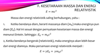 F. KESETARAAN MASSA DAN ENERGI
RELATIVISTIK𝐸 = 𝑚𝑐2
Massa dan energi relativistik saling berhubungan, yaitu :
1. Ketika bendanya diam, berarti massanya diam (𝑚0) maka energinya pun
diam (𝐸0). Hal ini sesuai dengan pernyataan kesetaraan massa dan energi
menurut Eintein. Sehingga : 𝐸0 = 𝑚0 𝑐2
2, Ketika bendanya bergerak (relativistik), maka energinya akan lebih besar
dari energi diamnya. Maka persamaan energi relativistik menjadi :
𝐸 = 𝛾𝐸0 = 𝛾𝑚0 𝑐2
 