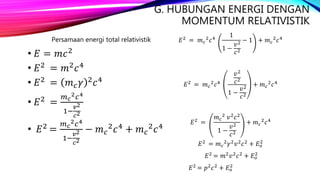 G. HUBUNGAN ENERGI DENGAN
MOMENTUM RELATIVISTIK
Persamaan energi total relativistik
• 𝐸 = 𝑚𝑐2
• 𝐸2
= 𝑚2
𝑐4
• 𝐸2
= 𝑚 𝑐 𝛾 2
𝑐4
• 𝐸2 =
𝑚 𝑐
2 𝑐4
1−
𝑣2
𝑐2
• 𝐸2 =
𝑚 𝑐
2 𝑐4
1−
𝑣2
𝑐2
− 𝑚 𝑐
2 𝑐4 + 𝑚 𝑐
2 𝑐4
𝐸2 = 𝑚 𝑐
2 𝑐4
1
1 −
𝑣2
𝑐2
− 1 + 𝑚 𝑐
2 𝑐4
𝐸2
= 𝑚 𝑐
2
𝑐4
𝑣2
𝑐2
1 −
𝑣2
𝑐2
+ 𝑚 𝑐
2
𝑐4
𝐸2 =
𝑚 𝑐
2 𝑣2 𝑐2
1 −
𝑣2
𝑐2
+ 𝑚 𝑐
2 𝑐4
𝐸2 = 𝑚 𝑐
2 𝛾2 𝑣2 𝑐2 + 𝐸 𝑜
2
𝐸2 = 𝑚2 𝑣2 𝑐2 + 𝐸 𝑜
2
𝐸2 = 𝑝2 𝑐2 + 𝐸 𝑜
2
 
