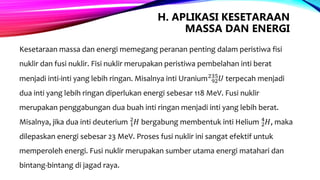 H. APLIKASI KESETARAAN
MASSA DAN ENERGI
Kesetaraan massa dan energi memegang peranan penting dalam peristiwa fisi
nuklir dan fusi nuklir. Fisi nuklir merupakan peristiwa pembelahan inti berat
menjadi inti-inti yang lebih ringan. Misalnya inti Uranium 92
235
𝑈 terpecah menjadi
dua inti yang lebih ringan diperlukan energi sebesar 118 MeV. Fusi nuklir
merupakan penggabungan dua buah inti ringan menjadi inti yang lebih berat.
Misalnya, jika dua inti deuterium 1
2
𝐻 bergabung membentuk inti Helium 2
4
𝐻, maka
dilepaskan energi sebesar 23 MeV. Proses fusi nuklir ini sangat efektif untuk
memperoleh energi. Fusi nuklir merupakan sumber utama energi matahari dan
bintang-bintang di jagad raya.
 