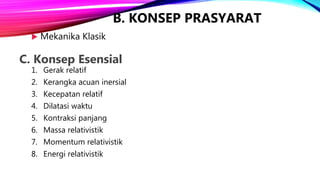 B. KONSEP PRASYARAT
1. Gerak relatif
2. Kerangka acuan inersial
3. Kecepatan relatif
4. Dilatasi waktu
5. Kontraksi panjang
6. Massa relativistik
7. Momentum relativistik
8. Energi relativistik
 Mekanika Klasik
C. Konsep Esensial
 