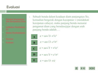  Standar Kompetensi
dan Kompetensi Dasa
r
 Indikator Pembelajar
an
 Materi Pembelajaran
1
 Simulasi
 Evaluasi
Evaluasi
1. Sebuah benda dalam keadaan diam panjangnya Xo,
kemudian bergerak dengan kecepatan v (mendekati
kecepatan cahaya). maka panjang benda menurut
pengamat diam yang beradasejajar dengan arah
panjang benda adalah….
E
D
C
B
A x = xo 1- v2
/c2
x = xo 1 + v2
/c2
x = xo 1 + c2
/v2
x = xo 1- c2
/v2
x = xo 1- v/c
1. Sebuah benda dalam keadaan diam panjangnya Xo,
kemudian bergerak dengan kecepatan v (mendekati
kecepatan cahaya). maka panjang benda menurut
pengamat diam yang beradasejajar dengan arah
panjang benda adalah….
 
