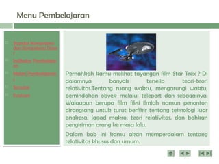  Standar Kompetensi
dan Kompetensi Dasa
r
 Indikator Pembelajar
an
 Materi Pembelajaran
1
 Simulasi
 Evaluasi
Menu Pembelajaran
Pernahkah kamu melihat tayangan film Star Trex ? Di
dalamnya banyak terselip teori-teori
relativitas.Tentang ruang waktu, mengarungi waktu,
pemindahan obyek melalui teleport dan sebagainya.
Walaupun berupa film fiksi ilmiah namun penonton
dirangsang untuk turut berfikir tentang teknologi luar
angkasa, jagad makro, teori relativitas, dan bahkan
pengiriman orang ke masa lalu.
Dalam bab ini kamu akan memperdalam tentang
relativitas khusus dan umum.
 