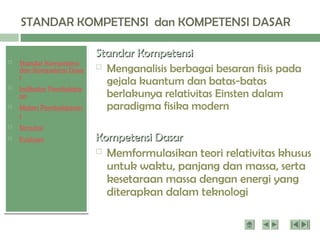  Standar Kompetensi
dan Kompetensi Dasa
r
 Indikator Pembelajar
an
 Materi Pembelajaran
1
 Simulasi
 Evaluasi
STANDAR KOMPETENSI dan KOMPETENSI DASAR
Standar Kompetensi
Standar Kompetensi
 Menganalisis berbagai besaran fisis pada
gejala kuantum dan batas-batas
berlakunya relativitas Einsten dalam
paradigma fisika modern
Kompetensi Dasar
Kompetensi Dasar
 Memformulasikan teori relativitas khusus
untuk waktu, panjang dan massa, serta
kesetaraan massa dengan energi yang
diterapkan dalam teknologi
 