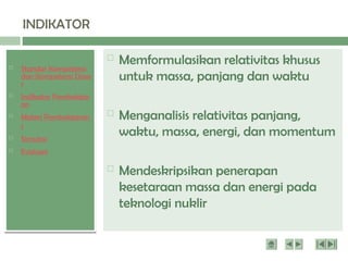  Standar Kompetensi
dan Kompetensi Dasa
r
 Indikator Pembelajar
an
 Materi Pembelajaran
1
 Simulasi
 Evaluasi
INDIKATOR
 Memformulasikan relativitas khusus
untuk massa, panjang dan waktu
 Menganalisis relativitas panjang,
waktu, massa, energi, dan momentum
 Mendeskripsikan penerapan
kesetaraan massa dan energi pada
teknologi nuklir
 