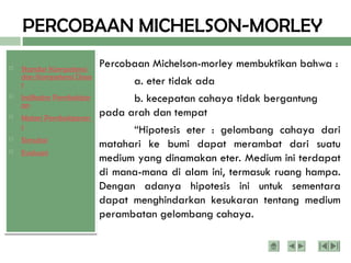  Standar Kompetensi
dan Kompetensi Dasa
r
 Indikator Pembelajar
an
 Materi Pembelajaran
1
 Simulasi
 Evaluasi
PERCOBAAN MICHELSON-MORLEY
Percobaan Michelson-morley membuktikan bahwa :
a. eter tidak ada
b. kecepatan cahaya tidak bergantung
pada arah dan tempat
“Hipotesis eter : gelombang cahaya dari
matahari ke bumi dapat merambat dari suatu
medium yang dinamakan eter. Medium ini terdapat
di mana-mana di alam ini, termasuk ruang hampa.
Dengan adanya hipotesis ini untuk sementara
dapat menghindarkan kesukaran tentang medium
perambatan gelombang cahaya.
 