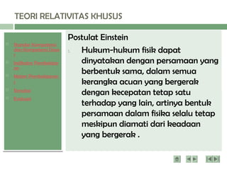  Standar Kompetensi
dan Kompetensi Dasa
r
 Indikator Pembelajar
an
 Materi Pembelajaran
1
 Simulasi
 Evaluasi
TEORI RELATIVITAS KHUSUS
Dua postulat Menyatakan bahwa sifat semesta
(universe) pengamat tidak berubah jika kondisi
inersia pengamat berubah serta kecepatan
cahaya dalam vakum adalah sama di semua
pengamat.
Postulat Einstein
1. Hukum-hukum fisik dapat
dinyatakan dengan persamaan yang
berbentuk sama, dalam semua
kerangka acuan yang bergerak
dengan kecepatan tetap satu
terhadap yang lain, artinya bentuk
persamaan dalam fisika selalu tetap
meskipun diamati dari keadaan
yang bergerak .
 