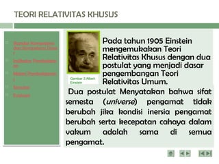  Standar Kompetensi
dan Kompetensi Dasa
r
 Indikator Pembelajar
an
 Materi Pembelajaran
1
 Simulasi
 Evaluasi
TEORI RELATIVITAS KHUSUS
Pada tahun 1905 Einstein
mengemukakan Teori
Relativitas Khusus dengan dua
postulat yang menjadi dasar
pengembangan Teori
Relativitas Umum.
Gambar 3.Albert
Einstein
Dua postulat Menyatakan bahwa sifat
semesta (universe) pengamat tidak
berubah jika kondisi inersia pengamat
berubah serta kecepatan cahaya dalam
vakum adalah sama di semua
pengamat.
 
