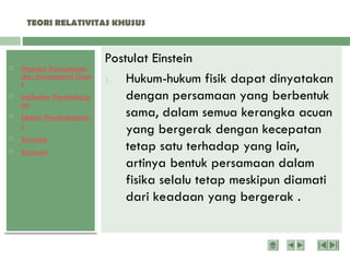  Standar Kompetensi
dan Kompetensi Dasa
r
 Indikator Pembelajar
an
 Materi Pembelajaran
1
 Simulasi
 Evaluasi
TEORI RELATIVITAS KHUSUS
Dua postulat Menyatakan bahwa sifat semesta
(universe) pengamat tidak berubah jika kondisi
inersia pengamat berubah serta kecepatan
cahaya dalam vakum adalah sama di semua
pengamat.
Postulat Einstein
1. Hukum-hukum fisik dapat dinyatakan
dengan persamaan yang berbentuk
sama, dalam semua kerangka acuan
yang bergerak dengan kecepatan
tetap satu terhadap yang lain,
artinya bentuk persamaan dalam
fisika selalu tetap meskipun diamati
dari keadaan yang bergerak .
 