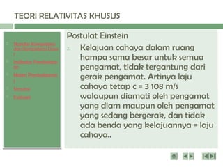  Standar Kompetensi
dan Kompetensi Dasa
r
 Indikator Pembelajar
an
 Materi Pembelajaran
1
 Simulasi
 Evaluasi
TEORI RELATIVITAS KHUSUS
Dua postulat Menyatakan bahwa sifat semesta
(universe) pengamat tidak berubah jika kondisi
inersia pengamat berubah serta kecepatan
cahaya dalam vakum adalah sama di semua
pengamat.
Postulat Einstein
2. Kelajuan cahaya dalam ruang
hampa sama besar untuk semua
pengamat, tidak tergantung dari
gerak pengamat. Artinya laju
cahaya tetap c = 3 108 m/s
walaupun diamati oleh pengamat
yang diam maupun oleh pengamat
yang sedang bergerak, dan tidak
ada benda yang kelajuannya = laju
cahaya..
 