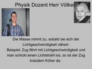 Physik Dozent Herr Völker  Die Masse nimmt zu, sobald sie sich der Lichtgeschwindigkeit nähert. Beispiel: Zug fährt mit Lichtgeschwindigkeit und man schickt einen Lichtstrahl los, so ist der Zug trotzdem früher da.   