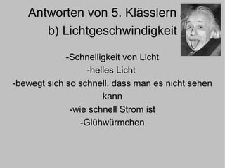 Antworten von 5. Klässlern zu  b) Lichtgeschwindigkeit -Schnelligkeit von Licht -helles Licht  -bewegt sich so schnell, dass man es nicht sehen kann -wie schnell Strom ist -Glühwürmchen 