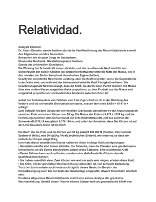 Relatividad.
Analysis Element.
Dr. Albert Einstein, wurde berühmt durch die Veröffentlichung der Relativitätstheorie sowohl
das Allgemeine und das Besondere.
Betrachten wir ein paar Dinge im Besonderen.
Klassische Mechanik: Gravitationsgesetz Newtons
Gesetz der universellen Gravitation.
Die Wirkung der Schwerkraft immer attraktiv, und die resultierende Kraft wird für den
Schwerpunkt der beiden Objekte (bei Erdschwerkraftvektor Mitte die Mitte der Masse, wie in
den meisten der Stellen berechnet himmlischen Eigenschaften).
Gravity hat unendliche Reichweite Leistung, aber die Kraft ist größer, wenn die Gegenstände
in der Nähe sind, und während der Abwesenheit wird die Kraft Festigkeit verlieren. Die
Gravitationsgesetz Newton besagt, dass die Kraft, die durch einen Punkt Teilchen mit Masse
über eine andere Masse ausgeübte direkt proportional zu dem Produkt aus der Masse und
umgekehrt proportional zum Quadrat des Abstands zwischen ihnen ist:

wobei der Einheitsvektor von Teilchen von 1 bis 2 gerichtet ist, dh in der Richtung des
Vektors und die universelle Gravitationskonstante, dessen Wert etwa 6,674 × 10-11 N •
m2/kg2.
Zum Beispiel mit dem Gesetz der universellen Gravitation, berechnen wir die Anziehungskraft
zwischen Erde und einem Körper von 50 kg. Die Masse der Erde ist 5,974 × 1024 kg und die
Entfernung zwischen dem Schwerpunkt der Erde (Erdmittelpunkt) und das Zentrum der
Schwerkraft 6378,14 km (gleich 6.378.140 m, und unter der Annahme, dass Der Körper ist auf
der Linie Ecuador). Dann ist die Kraft:

Die Kraft, die die Erde und die Körper von 50 kg anzieht 490,062 N [Newton, International
System of Units], was 50 kgf [kg / Kraft, technisches System], wie erwartet, so dass wir
einfach der Körper wiegt 50 kg.
Innerhalb dieser empirischen Gesetz haben wir diese wichtige Schlussfolgerungen:
• Gravitationskräfte sind immer attraktiv. Die Tatsache, dass die Planeten eine geschlossene
Umlaufbahn um die Sonne beschreiben, zeigen diese Tatsache. Eine anziehende Kraft
offenen Bahnen kann auch auftreten, sondern eine abstoßende Kraft kann niemals
geschlossenen Bahnen.
• Sie haben unendlich viele. Zwei Körper, wie weit sie auch sein mögen, erleben diese Kraft.
• Die Kraft, mit der gravitative Wechselwirkung verbunden ist, von zentraler Bedeutung.
Trotz der Jahrhunderte auch heute noch täglich dieses Gesetz im Bereich der
Körperbewegung auch bei der Skala der Solaranlage eingesetzt, obwohl theoretisch überholt
sein.
Einsteins Allgemeine Relativitätstheorie macht eine andere Analyse der gravitative
Wechselwirkung. Gemäß dieser Theorie können Schwerkraft als geometrische Effekt von
 