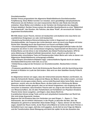 Gravitationswellen.
Darüber hinaus prognostiziert die allgemeine Relativitätstheorie Gravitationswellen
Fortpflanzung. Diese Wellen konnten nur messbar, wenn gewalttätige astrophysikalische
Phänomene wie die Kollision von zwei massereichen Sternen oder Reste des Urknalls
entstehen. Diese Wellen sind mittelbar an der Variation der Drehperiode des doppelten
Pulsare detektiert. Darüber hinaus weisen die aktuellen Quantentheorie zu einer "Maßeinheit
der Schwerkraft", das Graviton. Als Teilchen, das diese "Kraft", dh verursacht als Teilchen
zugeordnet Gravitationsfeld.

Mit Hilfe dieser neuen Theorie, können wir beobachten und studieren eine neue Serie von
unerklärlichen Ereignissen vor oder nicht beobachtet:
• Abweichung Gravitations-Rotverschiebung des Lichts in Gegenwart von starken
Gravitationsfelder: die Frequenz des Lichts abnimmt, wenn sie durch eine Region mit hoher
Dichte führt. Bestätigt durch das Experiment von Pound und Rebka (1959).
• Gravitationsphysik Zeitdilatation: Uhren in hoher Schwerelosigkeit befindet halten die Zeit
langsamer als Uhren in einer schwerelosen Umgebung. Experimentell mit Atomuhren auf der
Erdoberfläche und die Uhren in der Umlaufbahn des Global Positioning System, GPS für
seine Abkürzung in Englisch) befindet demonstriert. Auch, obwohl es sehr klein ist
Zeitintervallen verschiedene Tests mit Planetensonden haben Werte sehr nahe an denen von
Allgemeiner Relativitätstheorie vorhergesagt schließen.
• Effect Shapiro (Gravitations-Dilatation lags): unterschiedliche Signale durch ein starkes
Gravitationsfeld brauchen mehr Zeit, es zu tun.
• Orbital Decay aufgrund der Emission von Gravitationswellen. Beobachtete in binäre
Pulsare.
• Prozession geodätischen: Durch die Krümmung der Raum-Zeit, wird die Ausrichtung eines
Kreisels in Rotation im Laufe der Zeit ändern. Dies wird von dem Satelliten Gravity Probe B.
getestet

Im Allgemeinen können wir sagen, dass der Unterschied zwischen Newton und Einstein, ist,
dass die Schwerkraft, Newton aufgrund der Masse der Materie, dies selbst anzieht, und dass
der Einstein ist eine ganz andere Sache, und es treibt Raumzeit daher keine Rolle, dass wir
gewinnen, vereint, was uns die Masse Raum, da dies treibt uns in Richtung der Masse.
Versuche darüber wurden gemacht, aber es sei darauf hingewiesen, wie neugierig sie alle
versuchen zu beweisen, dass Einsteins Theorie wahr ist, zeigt es den Grad des Interesses
von Wissenschaftlern, die mit allen Parteilichkeit und Verliebtheit von Physikern Einsteins
Theorie immer davon ausgehen, und folgern, dass dieses Recht ist.
In praktischen können einige Tests und ist auch physikalisch beobachtbar wer Recht hat.
Hier sind einige Argumente, Analyse.
Beginnen Sie mit Einsteins Idee zum Verbinden von zwei Dingen, 1 -. Space, 2 -. Time.
Interessante, das ist wirklich interessant, in der Physik, je absurder die Idee, aber die
Akzeptanz ist, getrennt zu betrachten diese beiden Dinge, 1. Space, können wir den Raum
sagen, besteht der Raum nichts, da der Raum ohne Materie ist nichts ist der leere Himmel, 2.
Schließlich kann man sagen, daß dies nicht gegeben, da die Zeit ist eine Folge der Materie
und die Transformation dieser Bewegung und damit der später ist als das Aussehen des
 