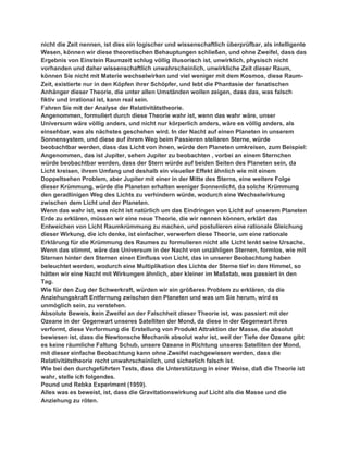 nicht die Zeit nennen, ist dies ein logischer und wissenschaftlich überprüfbar, als intelligente
Wesen, können wir diese theoretischen Behauptungen schließen, und ohne Zweifel, dass das
Ergebnis von Einstein Raumzeit schlug völlig illusorisch ist, unwirklich, physisch nicht
vorhanden und daher wissenschaftlich unwahrscheinlich, unwirkliche Zeit dieser Raum,
können Sie nicht mit Materie wechselwirken und viel weniger mit dem Kosmos, diese Raum-
Zeit, existierte nur in den Köpfen ihrer Schöpfer, und lebt die Phantasie der fanatischen
Anhänger dieser Theorie, die unter allen Umständen wollen zeigen, dass das, was falsch
fiktiv und irrational ist, kann real sein.
Fahren Sie mit der Analyse der Relativitätstheorie.
Angenommen, formuliert durch diese Theorie wahr ist, wenn das wahr wäre, unser
Universum wäre völlig anders, und nicht nur körperlich anders, wäre es völlig anders, als
einsehbar, was als nächstes geschehen wird. In der Nacht auf einen Planeten in unserem
Sonnensystem, und diese auf ihrem Weg beim Passieren stellaren Sterne, würde
beobachtbar werden, dass das Licht von ihnen, würde den Planeten umkreisen, zum Beispiel:
Angenommen, das ist Jupiter, sehen Jupiter zu beobachten , vorbei an einem Sternchen
würde beobachtbar werden, dass der Stern würde auf beiden Seiten des Planeten sein, da
Licht kreisen, ihrem Umfang und deshalb ein visueller Effekt ähnlich wie mit einem
Doppeltsehen Problem, aber Jupiter mit einer in der Mitte des Sterns, eine weitere Folge
dieser Krümmung, würde die Planeten erhalten weniger Sonnenlicht, da solche Krümmung
den geradlinigen Weg des Lichts zu verhindern würde, wodurch eine Wechselwirkung
zwischen dem Licht und der Planeten.
Wenn das wahr ist, was nicht ist natürlich um das Eindringen von Licht auf unserem Planeten
Erde zu erklären, müssen wir eine neue Theorie, die wir nennen können, erklärt das
Entweichen von Licht Raumkrümmung zu machen, und postulieren eine rationale Gleichung
dieser Wirkung, die ich denke, ist einfacher, verwerfen diese Theorie, um eine rationale
Erklärung für die Krümmung des Raumes zu formulieren nicht alle Licht lenkt seine Ursache.
Wenn das stimmt, wäre das Universum in der Nacht von unzähligen Sternen, formlos, wie mit
Sternen hinter den Sternen einen Einfluss von Licht, das in unserer Beobachtung haben
beleuchtet werden, wodurch eine Multiplikation des Lichts der Sterne tief in den Himmel, so
hätten wir eine Nacht mit Wirkungen ähnlich, aber kleiner im Maßstab, was passiert in den
Tag.
Wie für den Zug der Schwerkraft, würden wir ein größeres Problem zu erklären, da die
Anziehungskraft Entfernung zwischen den Planeten und was um Sie herum, wird es
unmöglich sein, zu verstehen.
Absolute Beweis, kein Zweifel an der Falschheit dieser Theorie ist, was passiert mit der
Ozeane in der Gegenwart unseres Satelliten der Mond, da diese in der Gegenwart ihres
verformt, diese Verformung die Erstellung von Produkt Attraktion der Masse, die absolut
bewiesen ist, dass die Newtonsche Mechanik absolut wahr ist, weil der Tiefe der Ozeane gibt
es keine räumliche Faltung Schub, unsere Ozeane in Richtung unseres Satelliten der Mond,
mit dieser einfache Beobachtung kann ohne Zweifel nachgewiesen werden, dass die
Relativitätstheorie recht unwahrscheinlich, und sicherlich falsch ist.
Wie bei den durchgeführten Tests, dass die Unterstützung in einer Weise, daß die Theorie ist
wahr, stelle ich folgendes.
Pound und Rebka Experiment (1959).
Alles was es beweist, ist, dass die Gravitationswirkung auf Licht als die Masse und die
Anziehung zu röten.
 