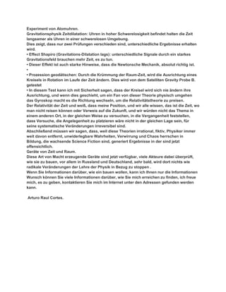 Experiment von Atomuhren.
Gravitationsphysik Zeitdilatation: Uhren in hoher Schwerelosigkeit befindet halten die Zeit
langsamer als Uhren in einer schwerelosen Umgebung.
Dies zeigt, dass nur zwei Prüfungen verschieden sind, unterschiedliche Ergebnisse erhalten
wird.
• Effect Shapiro (Gravitations-Dilatation lags): unterschiedliche Signale durch ein starkes
Gravitationsfeld brauchen mehr Zeit, es zu tun.
• Dieser Effekt ist auch starke Hinweise, dass die Newtonsche Mechanik, absolut richtig ist.
•
• Prozession geodätischen: Durch die Krümmung der Raum-Zeit, wird die Ausrichtung eines
Kreisels in Rotation im Laufe der Zeit ändern. Dies wird von dem Satelliten Gravity Probe B.
getestet
• In diesem Test kann ich mit Sicherheit sagen, dass der Kreisel wird sich nie ändern ihre
Ausrichtung, und wenn dies geschieht, um ein Fan von dieser Theorie physisch umgehen
das Gyroskop macht es die Richtung wechseln, um die Relativitätstheorie zu preisen.
Der Relativität der Zeit und weiß, dass meine Position, und wir alle wissen, das ist die Zeit, wo
man nicht reisen können oder Verweis auf die Zukunft, und wir würden nicht das Thema in
einem anderen Ort, in der gleichen Weise zu versuchen, in die Vergangenheit feststellen,
dass Versuche, die Angelegenheit zu platzieren wäre nicht in der gleichen Lage sein, für
seine systematische Veränderungen irreversibel sind.
Abschließend müssen wir sagen, dass, weil diese Theorien irrational, fiktiv, Physiker immer
weit davon entfernt, unwiderlegbare Wahrheiten, Verwirrung und Chaos herrschen in
Bildung, die wachsende Science Fiction sind, generiert Ergebnisse in der sind jetzt
offensichtlich.
Geräte von Zeit und Raum.
Diese Art von Macht erzeugende Geräte sind jetzt verfügbar, viele Akteure dabei überprüft,
wie sie zu bauen, vor allem in Russland und Deutschland, sehr bald, wird dort nichts wie
radikale Veränderungen der Lehre der Physik in Bezug zu stoppen .
Wenn Sie Informationen darüber, wie ein bauen wollen, kann ich Ihnen nur die Informationen
Wunsch können Sie viele Informationen darüber, wie Sie mich erreichen zu finden, ich freue
mich, es zu geben, kontaktieren Sie mich im Internet unter den Adressen gefunden werden
kann.

Arturo Raul Cortes.
 
