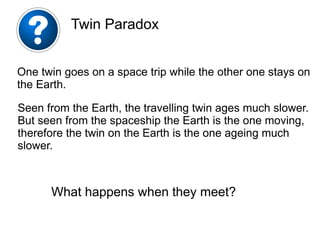 One twin goes on a space trip while the other one stays on
the Earth.
Seen from the Earth, the travelling twin ages much slower.
But seen from the spaceship the Earth is the one moving,
therefore the twin on the Earth is the one ageing much
slower.
Twin Paradox
What happens when they meet?
 