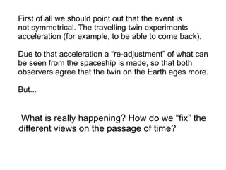 First of all we should point out that the event is
not symmetrical. The travelling twin experiments
acceleration (for example, to be able to come back).
Due to that acceleration a “re-adjustment” of what can
be seen from the spaceship is made, so that both
observers agree that the twin on the Earth ages more.
But...
What is really happening? How do we “fix” the
different views on the passage of time?
 