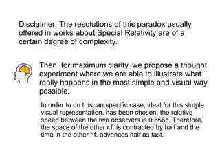 Then, for maximum clarity, we propose a thought
experiment where we are able to illustrate what
really happens in the most simple and visual way
possible.
Disclaimer: The resolutions of this paradox usually
offered in works about Special Relativity are of a
certain degree of complexity.
In order to do this; an specific case, ideal for this simple
visual representation, has been chosen: the relative
speed between the two observers is 0,866c. Therefore,
the space of the other r.f. is contracted by half and the
time in the other r.f. advances half as fast.
 