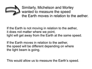 Similarly, Michelson and Morley
wanted to measure the speed
the Earth moves in relation to the aether.
If the Earth is not moving in relation to the aether,
it does not matter where we point,
light will get away from the Earth at the same speed.
If the Earth moves in relation to the aether,
the speed will be different depending on where
the light beam is going.
This would allow us to measure the Earth’s speed.
 