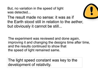 The experiment was reviewed and done again,
improving it and changing the designs time after time,
and the results continued to show that
the speed of light remained same.
The light speed constant was key to the
development of relativity.
The result made no sense: it was as if
the Earth stood still in relation to the aether,
but obviously it cannot be still...
But, no variation in the speed of light
was detected...
 