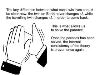 The key difference between what each twin lives should
be clear now: the twin on Earth never changes r.f. while
the travelling twin changes r.f. in order to come back.
This is what allows us
to solve the paradox.
Once the paradox has been
solved, the internal
consistency of the theory
is proven once again...
 