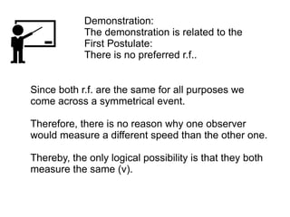 Since both r.f. are the same for all purposes we
come across a symmetrical event.
Therefore, there is no reason why one observer
would measure a different speed than the other one.
Thereby, the only logical possibility is that they both
measure the same (v).
Demonstration:
The demonstration is related to the
First Postulate:
There is no preferred r.f..
 
