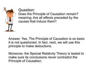 Answer: Yes. The Principle of Causation is so basic
it is not questioned. In fact, next, we will use this
principle to make deductions.
Moreover, the Special Relativity Theory is tested to
make sure its conclusions never contradict the
Principle of Causation.
Question:
Does the Principle of Causation remain?
meaning: Are all effects preceded by the
causes that induce them?
 