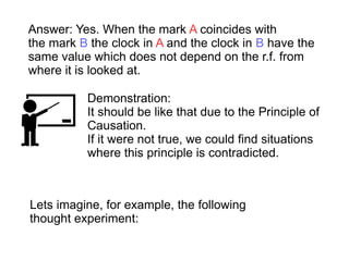 Demonstration:
It should be like that due to the Principle of
Causation.
If it were not true, we could find situations
where this principle is contradicted.
Answer: Yes. When the mark A coincides with
the mark B the clock in A and the clock in B have the
same value which does not depend on the r.f. from
where it is looked at.
Lets imagine, for example, the following
thought experiment:
 