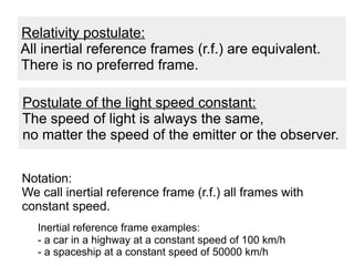 Postulate of the light speed constant:
The speed of light is always the same,
no matter the speed of the emitter or the observer.
Relativity postulate:
All inertial reference frames (r.f.) are equivalent.
There is no preferred frame.
Notation:
We call inertial reference frame (r.f.) all frames with
constant speed.
Inertial reference frame examples:
- a car in a highway at a constant speed of 100 km/h
- a spaceship at a constant speed of 50000 km/h
 