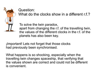 ¡Important! Lets not forget that those clocks
had previously been synchronised.
What happens is so shocking, especially when the
travelling twin changes spaceship, that verifying that
the values shown are correct and could not be different
is convenient.
Question:
What do the clocks show in a different r.f.?
To solve the twin paradox,
apart from changing the r.f. of the travelling twin,
the values of the different clocks in the r.f. of the
planets has also been key.
 