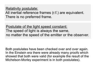 Both postulates have been checked over and over again.
In the Einstein era there were already many proofs which
showed that both were valid (for example the result of the
Michelson-Morley experiment is in both postulates).
Relativity postulate:
All inertial reference frames (r.f.) are equivalent.
There is no preferred frame.
Postulate of the light speed constant:
The speed of light is always the same,
no matter the speed of the emitter or the observer.
 