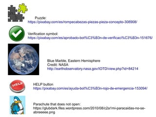 HELP button
https://pixabay.com/es/ayuda-bot%C3%B3n-rojo-de-emergencia-153094/
Parachute that does not open:
https://glubdark.files.wordpress.com/2010/08/c2a1mi-paracaidas-no-se-
abreeeee.png
Blue Marble, Eastern Hemisphere
Credit: NASA
http://earthobservatory.nasa.gov/IOTD/view.php?id=84214
Puzzle:
https://pixabay.com/es/rompecabezas-piezas-pieza-concepto-308908/
Verification symbol:
https://pixabay.com/es/aprobado-bot%C3%B3n-de-verificaci%C3%B3n-151676/
 