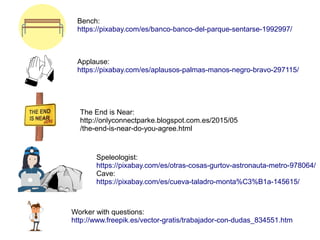 Bench:
https://pixabay.com/es/banco-banco-del-parque-sentarse-1992997/
Applause:
https://pixabay.com/es/aplausos-palmas-manos-negro-bravo-297115/
Speleologist:
https://pixabay.com/es/otras-cosas-gurtov-astronauta-metro-978064/
Cave:
https://pixabay.com/es/cueva-taladro-monta%C3%B1a-145615/
The End is Near:
http://onlyconnectparke.blogspot.com.es/2015/05
/the-end-is-near-do-you-agree.html
Worker with questions:
http://www.freepik.es/vector-gratis/trabajador-con-dudas_834551.htm
 