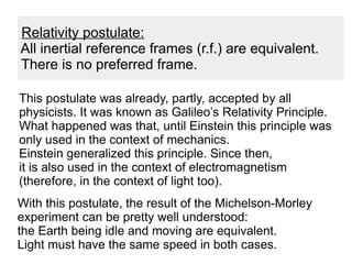 This postulate was already, partly, accepted by all
physicists. It was known as Galileo’s Relativity Principle.
What happened was that, until Einstein this principle was
only used in the context of mechanics.
Einstein generalized this principle. Since then,
it is also used in the context of electromagnetism
(therefore, in the context of light too).
With this postulate, the result of the Michelson-Morley
experiment can be pretty well understood:
the Earth being idle and moving are equivalent.
Light must have the same speed in both cases.
Relativity postulate:
All inertial reference frames (r.f.) are equivalent.
There is no preferred frame.
 