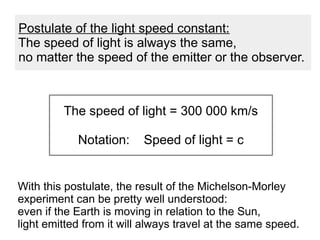 With this postulate, the result of the Michelson-Morley
experiment can be pretty well understood:
even if the Earth is moving in relation to the Sun,
light emitted from it will always travel at the same speed.
The speed of light = 300 000 km/s
Notation: Speed of light = c
Postulate of the light speed constant:
The speed of light is always the same,
no matter the speed of the emitter or the observer.
 