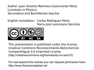 This presentation is published under the license:
Creative Commons Reconocimiento-NoComercial-
CompartirIgual 3.0 Unported License
(http://creativecommons.org/licenses/by-nc-sa/3.0/)
For use beyond this license you can request permission here:
http://www.fisicaconceptual.net
Author: Juan Antonio Martínez-Castroverde Pérez
Licentiate in Physics.
Secundaria and Bachillerato teacher
English translation: Carlos Rodríguez Pérez
María José Lorenzana Sánchez
 