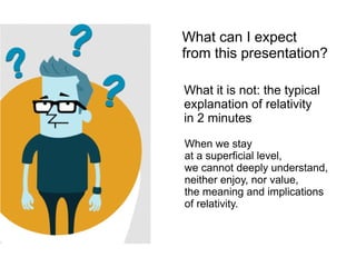 What can I expect
from this presentation?
What it is not: the typical
explanation of relativity
in 2 minutes
When we stay
at a superficial level,
we cannot deeply understand,
neither enjoy, nor value,
the meaning and implications
of relativity.
 