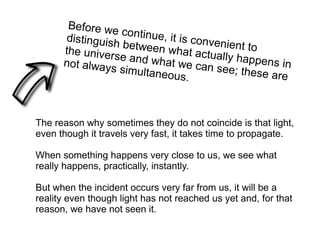 Before we continue, it is convenient to
distinguish between what actually happens in
the universe and what we can see; these are
not always simultaneous.
The reason why sometimes they do not coincide is that light,
even though it travels very fast, it takes time to propagate.
When something happens very close to us, we see what
really happens, practically, instantly.
But when the incident occurs very far from us, it will be a
reality even though light has not reached us yet and, for that
reason, we have not seen it.
 