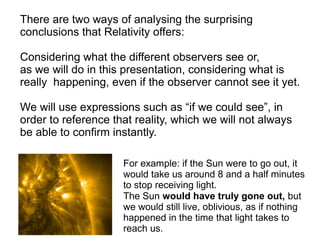 For example: if the Sun were to go out, it
would take us around 8 and a half minutes
to stop receiving light.
The Sun would have truly gone out, but
we would still live, oblivious, as if nothing
happened in the time that light takes to
reach us.
There are two ways of analysing the surprising
conclusions that Relativity offers:
Considering what the different observers see or,
as we will do in this presentation, considering what is
really happening, even if the observer cannot see it yet.
We will use expressions such as “if we could see”, in
order to reference that reality, which we will not always
be able to confirm instantly.
 